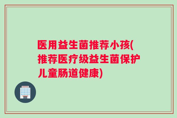 医用益生菌推荐小孩(推荐医疗级益生菌保护儿童肠道健康)