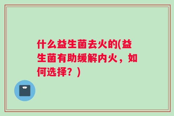 什么益生菌去火的(益生菌有助缓解内火，如何选择？)