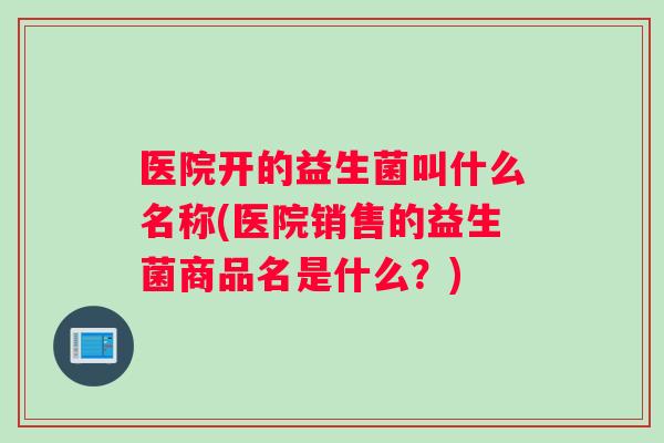 医院开的益生菌叫什么名称(医院销售的益生菌商品名是什么？)