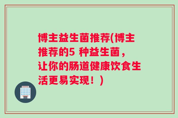 博主益生菌推荐(博主推荐的5 种益生菌，让你的肠道健康饮食生活更易实现！)