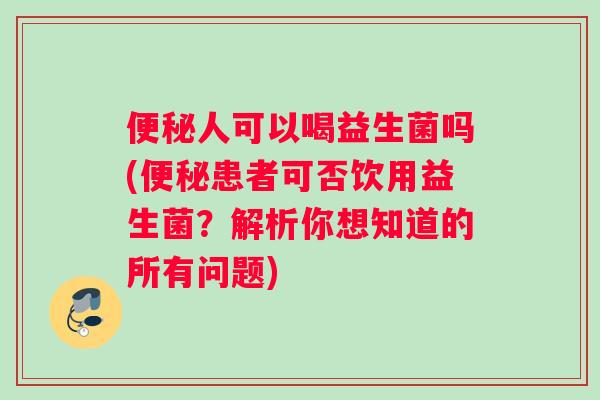 便秘人可以喝益生菌吗(便秘患者可否饮用益生菌？解析你想知道的所有问题)