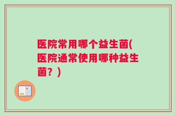 医院常用哪个益生菌(医院通常使用哪种益生菌?) 医院常用哪个益生菌(医院通常使用哪种益生菌?)