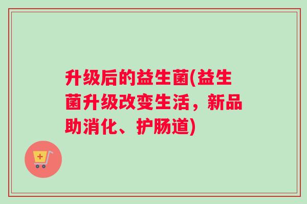 升级后的益生菌(益生菌升级改变生活,新品助消化、护肠道) 升级后的益生菌(益生菌升级改变生活,新品助消化、护肠道)