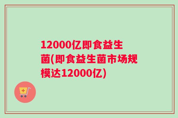 12000亿即食益生菌(即食益生菌市场规模达12000亿)