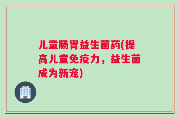 儿童肠胃益生菌药(提高儿童免疫力，益生菌成为新宠)