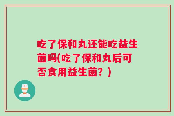 吃了保和丸还能吃益生菌吗(吃了保和丸后可否食用益生菌？)