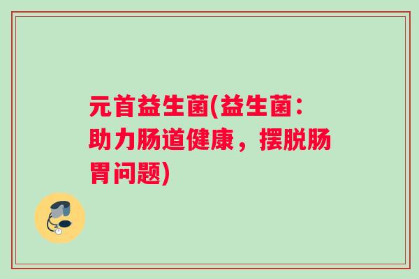 元首益生菌(益生菌：助力肠道健康，摆脱肠胃问题)