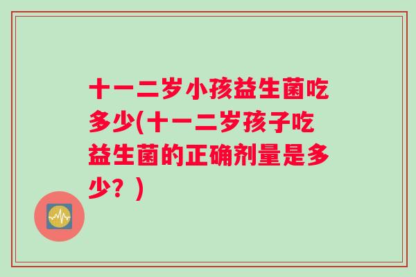 十一二岁小孩益生菌吃多少(十一二岁孩子吃益生菌的正确剂量是多少？)