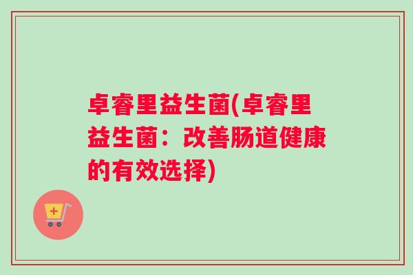 卓睿里益生菌(卓睿里益生菌:改善肠道健康的有效选择) 卓睿里益生菌(卓睿里益生菌:改善肠道健康的有效选择)