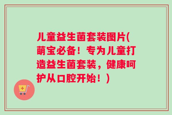 儿童益生菌套装图片(萌宝必备！专为儿童打造益生菌套装，健康呵护从口腔开始！)