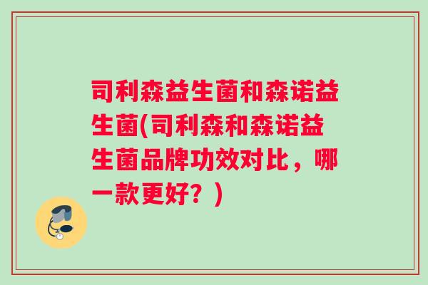 司利森益生菌和森诺益生菌(司利森和森诺益生菌品牌功效对比,哪一款更好?) 司利森益生菌和森诺益生菌(司利森和森诺益生菌品牌功效对比,哪一款更好?)