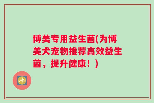 博美专用益生菌(为博美犬宠物推荐高效益生菌,提升健康!) 博美专用益生菌(为博美犬宠物推荐高效益生菌,提升健康!)