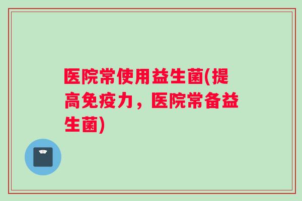医院常使用益生菌(提高免疫力，医院常备益生菌)