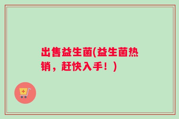 出售益生菌(益生菌热销，赶快入手！)