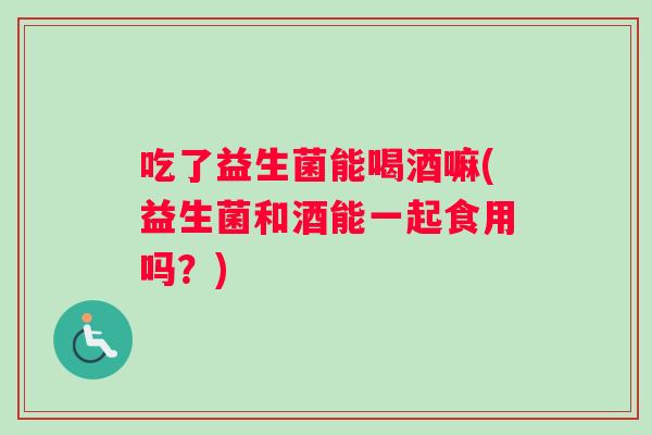 吃了益生菌能喝酒嘛(益生菌和酒能一起食用吗？)