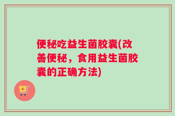 便秘吃益生菌胶囊(改善便秘，食用益生菌胶囊的正确方法)