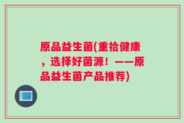 原品益生菌(重拾健康，选择好菌源！——原品益生菌产品推荐)