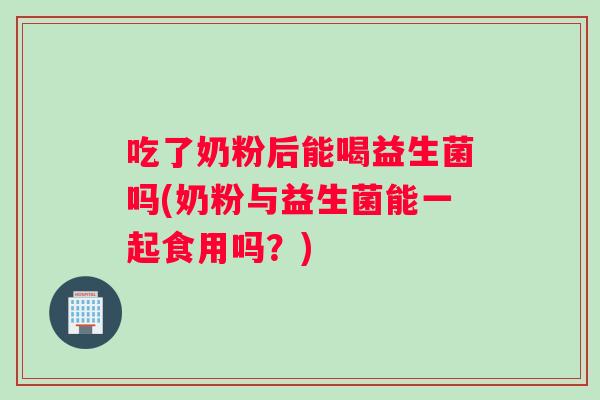 吃了奶粉后能喝益生菌吗(奶粉与益生菌能一起食用吗？)