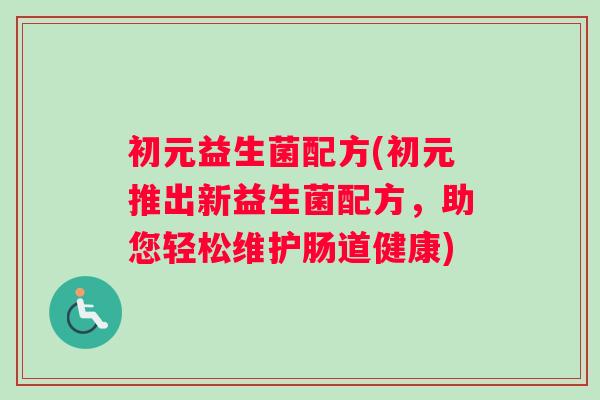 初元益生菌配方(初元推出新益生菌配方,助您轻松维护肠道健康) 初元益生菌配方(初元推出新益生菌配方,助您轻松维护肠道健康)