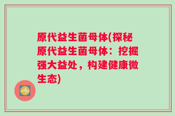 原代益生菌母体(探秘原代益生菌母体：挖掘强大益处，构建健康微生态)
