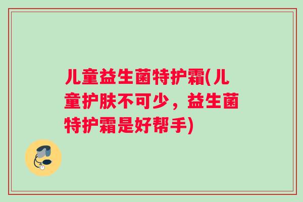 儿童益生菌特护霜(儿童护肤不可少,益生菌特护霜是好帮手) 儿童益生菌特护霜(儿童护肤不可少,益生菌特护霜是好帮手)