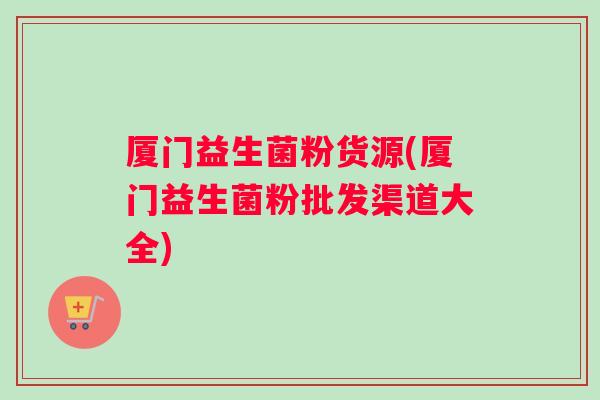 厦门益生菌粉货源(厦门益生菌粉批发渠道大全) 厦门益生菌粉货源(厦门益生菌粉批发渠道大全)