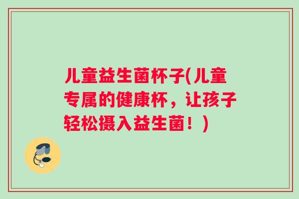 儿童益生菌杯子(儿童专属的健康杯，让孩子轻松摄入益生菌！)