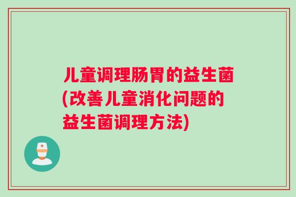 儿童调理肠胃的益生菌(改善儿童消化问题的益生菌调理方法)