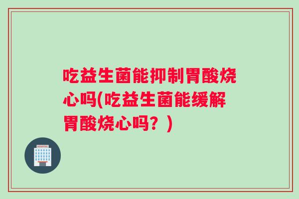 吃益生菌能抑制胃酸烧心吗(吃益生菌能缓解胃酸烧心吗？)