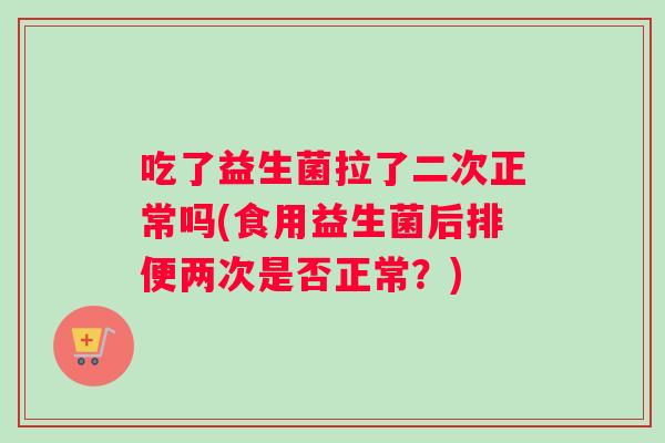 吃了益生菌拉了二次正常吗(食用益生菌后排便两次是否正常？)