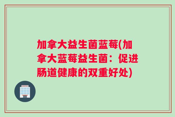 加拿大益生菌蓝莓(加拿大蓝莓益生菌:促进肠道健康的双重好处) 加拿大益生菌蓝莓(加拿大蓝莓益生菌:促进肠道健康的双重好处)