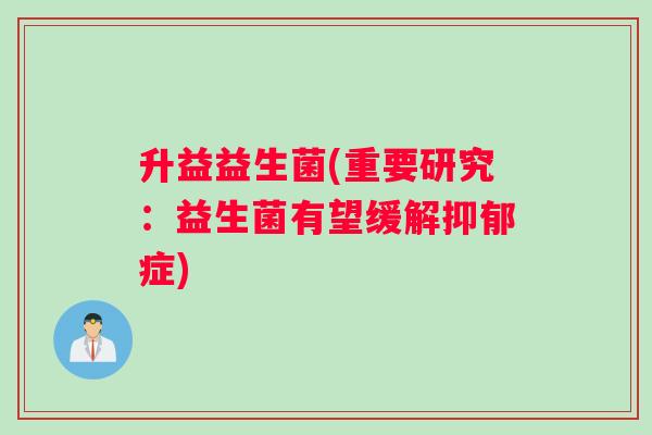 升益益生菌(重要研究:益生菌有望缓解症) 升益益生菌(重要研究:益生菌有望缓解症)