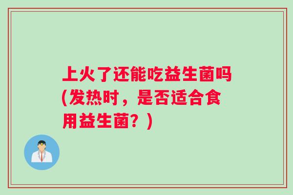 上火了还能吃益生菌吗(发热时，是否适合食用益生菌？)