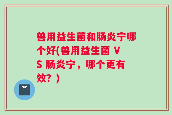 兽用益生菌和肠炎宁哪个好(兽用益生菌 VS 肠炎宁，哪个更有效？)