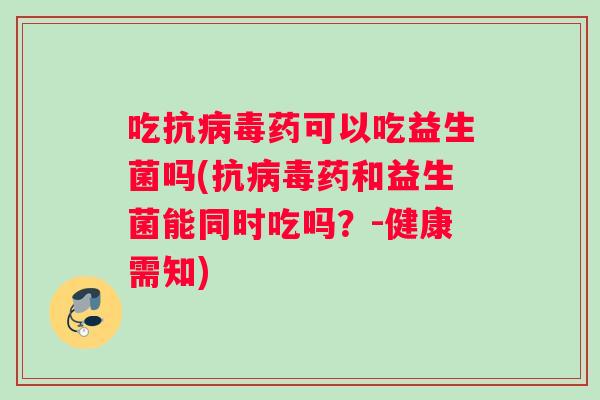 吃抗病毒药可以吃益生菌吗(抗病毒药和益生菌能同时吃吗？-健康需知)