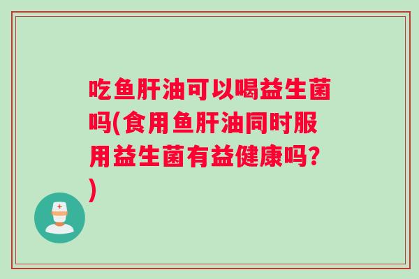 吃鱼油可以喝益生菌吗(食用鱼油同时服用益生菌有益健康吗？)