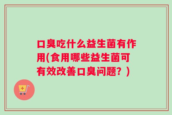 口臭吃什么益生菌有作用(食用哪些益生菌可有效改善口臭问题？)