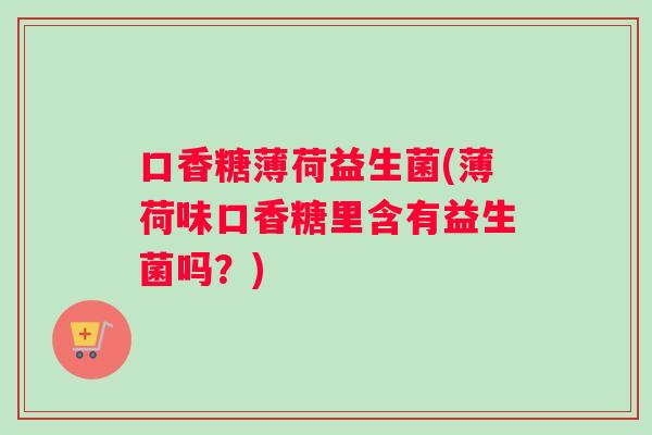 口香糖薄荷益生菌(薄荷味口香糖里含有益生菌吗？)