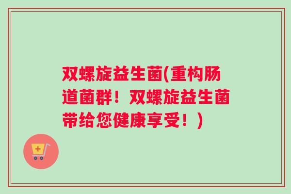 双螺旋益生菌(重构肠道菌群！双螺旋益生菌带给您健康享受！)
