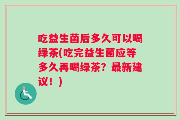 吃益生菌后多久可以喝绿茶(吃完益生菌应等多久再喝绿茶？最新建议！)