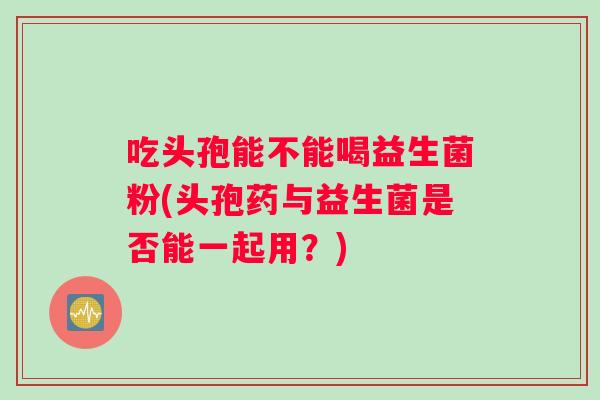 吃头孢能不能喝益生菌粉(头孢药与益生菌是否能一起用?) 吃头孢能不能喝益生菌粉(头孢药与益生菌是否能一起用?)