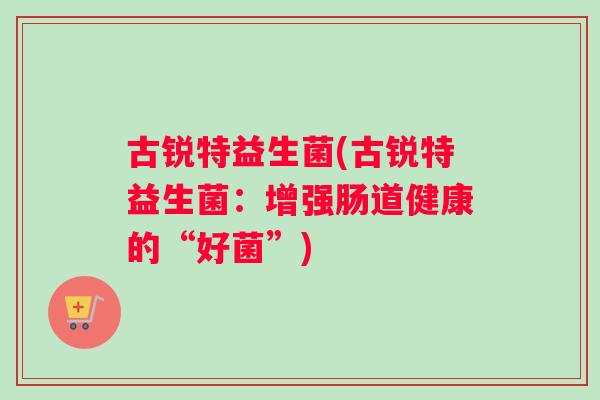古锐特益生菌(古锐特益生菌:增强肠道健康的“好菌”) 古锐特益生菌(古锐特益生菌:增强肠道健康的“好菌”)