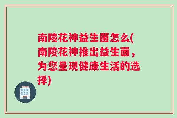 南陵花神益生菌怎么(南陵花神推出益生菌，为您呈现健康生活的选择)