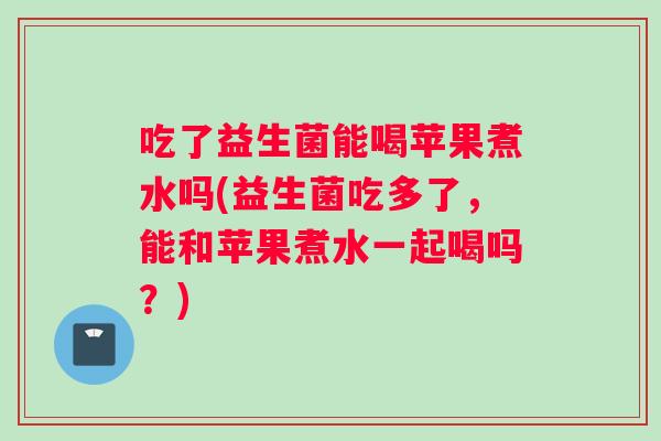 吃了益生菌能喝苹果煮水吗(益生菌吃多了，能和苹果煮水一起喝吗？)