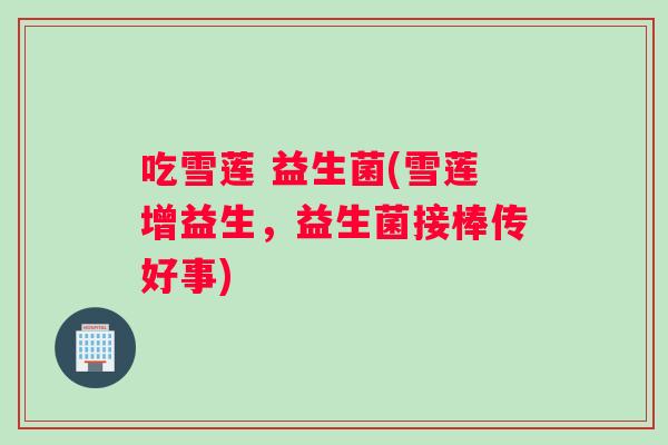 吃雪莲 益生菌(雪莲增益生，益生菌接棒传好事)