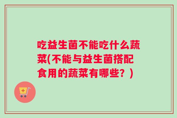 吃益生菌不能吃什么蔬菜(不能与益生菌搭配食用的蔬菜有哪些？)