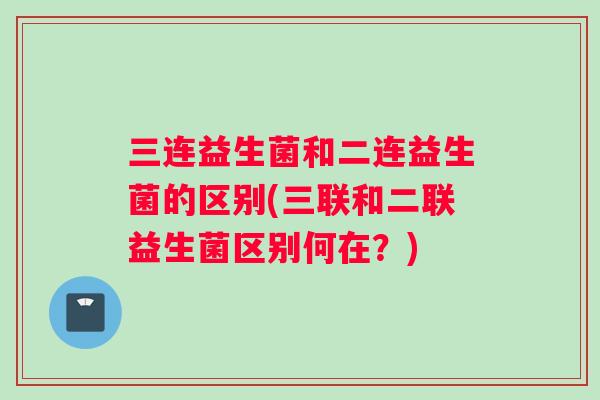 三连益生菌和二连益生菌的区别(三联和二联益生菌区别何在？)