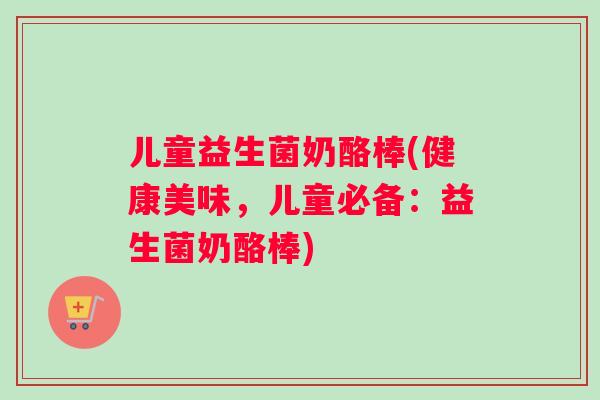 儿童益生菌奶酪棒(健康美味，儿童必备：益生菌奶酪棒)