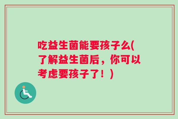 吃益生菌能要孩子么(了解益生菌后,你可以考虑要孩子了!) 吃益生菌能要孩子么(了解益生菌后,你可以考虑要孩子了!)