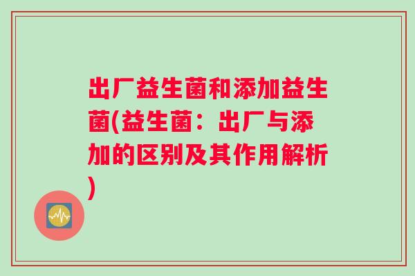 出厂益生菌和添加益生菌(益生菌:出厂与添加的区别及其作用解析) 出厂益生菌和添加益生菌(益生菌:出厂与添加的区别及其作用解析)